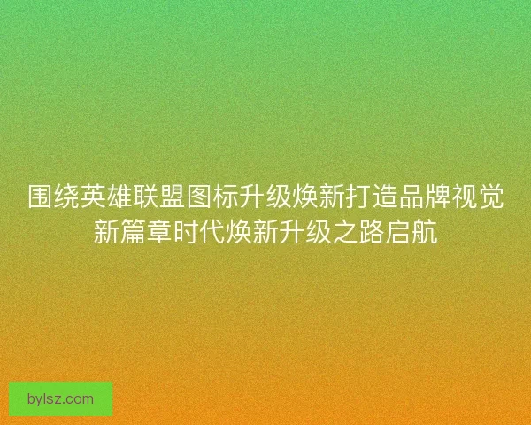 围绕英雄联盟图标升级焕新打造品牌视觉新篇章时代焕新升级之路启航