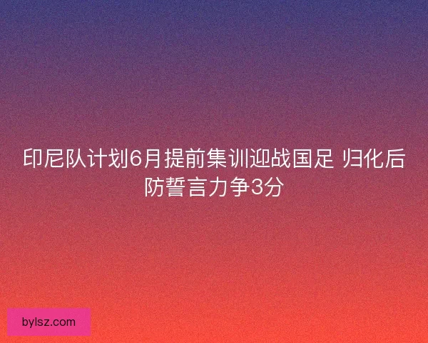 印尼队计划6月提前集训迎战国足 归化后防誓言力争3分