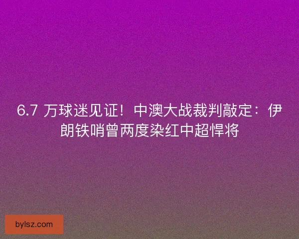 6.7 万球迷见证！中澳大战裁判敲定：伊朗铁哨曾两度染红中超悍将